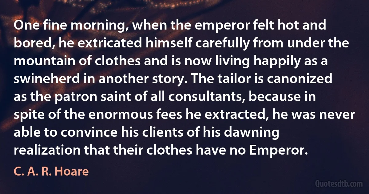 One fine morning, when the emperor felt hot and bored, he extricated himself carefully from under the mountain of clothes and is now living happily as a swineherd in another story. The tailor is canonized as the patron saint of all consultants, because in spite of the enormous fees he extracted, he was never able to convince his clients of his dawning realization that their clothes have no Emperor. (C. A. R. Hoare)