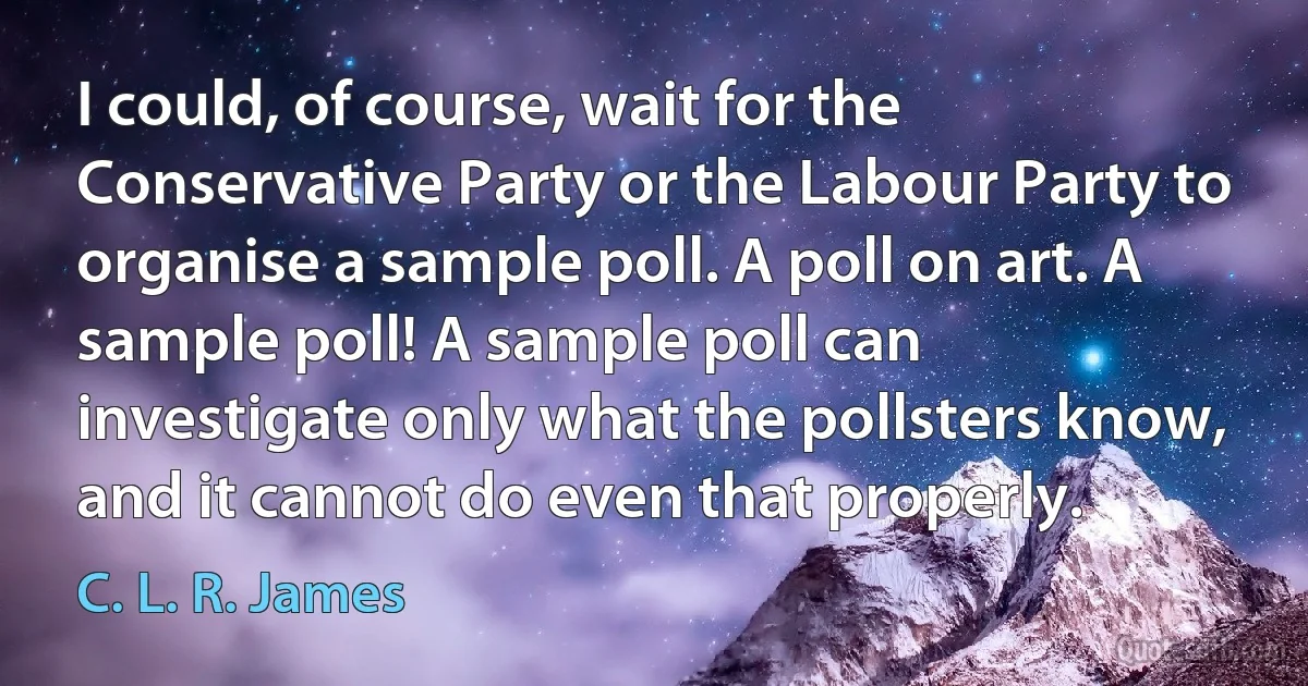 I could, of course, wait for the Conservative Party or the Labour Party to organise a sample poll. A poll on art. A sample poll! A sample poll can investigate only what the pollsters know, and it cannot do even that properly. (C. L. R. James)