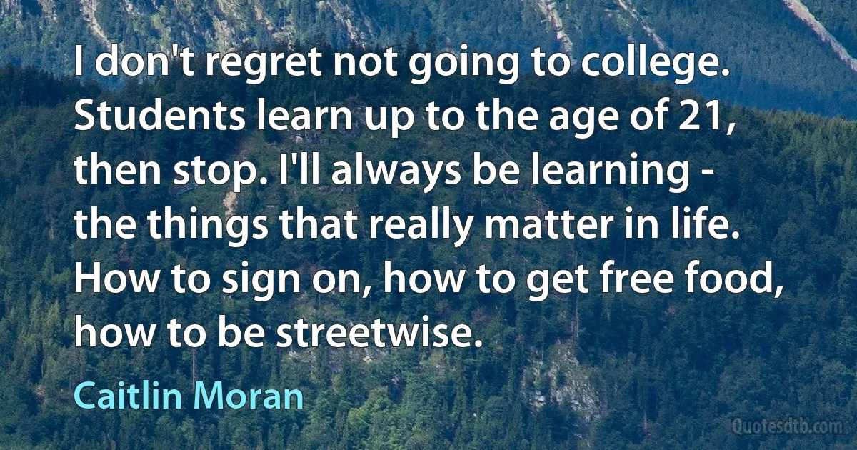 I don't regret not going to college. Students learn up to the age of 21, then stop. I'll always be learning - the things that really matter in life. How to sign on, how to get free food, how to be streetwise. (Caitlin Moran)