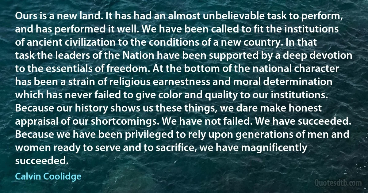 Ours is a new land. It has had an almost unbelievable task to perform, and has performed it well. We have been called to fit the institutions of ancient civilization to the conditions of a new country. In that task the leaders of the Nation have been supported by a deep devotion to the essentials of freedom. At the bottom of the national character has been a strain of religious earnestness and moral determination which has never failed to give color and quality to our institutions. Because our history shows us these things, we dare make honest appraisal of our shortcomings. We have not failed. We have succeeded. Because we have been privileged to rely upon generations of men and women ready to serve and to sacrifice, we have magnificently succeeded. (Calvin Coolidge)