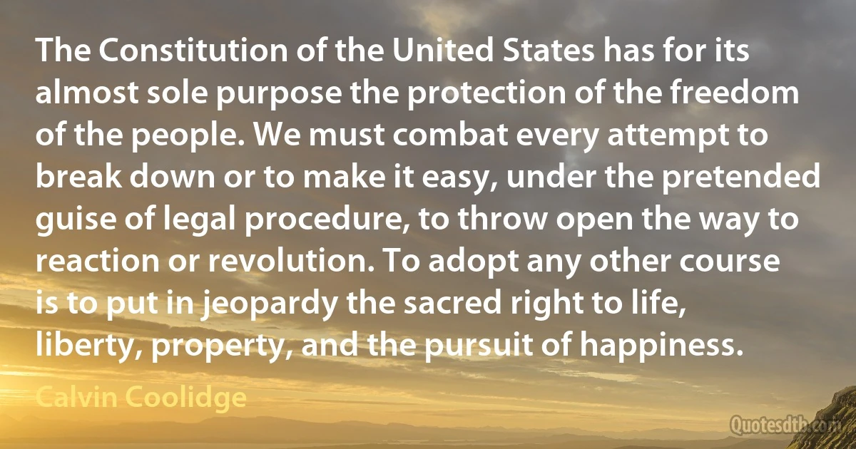 The Constitution of the United States has for its almost sole purpose the protection of the freedom of the people. We must combat every attempt to break down or to make it easy, under the pretended guise of legal procedure, to throw open the way to reaction or revolution. To adopt any other course is to put in jeopardy the sacred right to life, liberty, property, and the pursuit of happiness. (Calvin Coolidge)