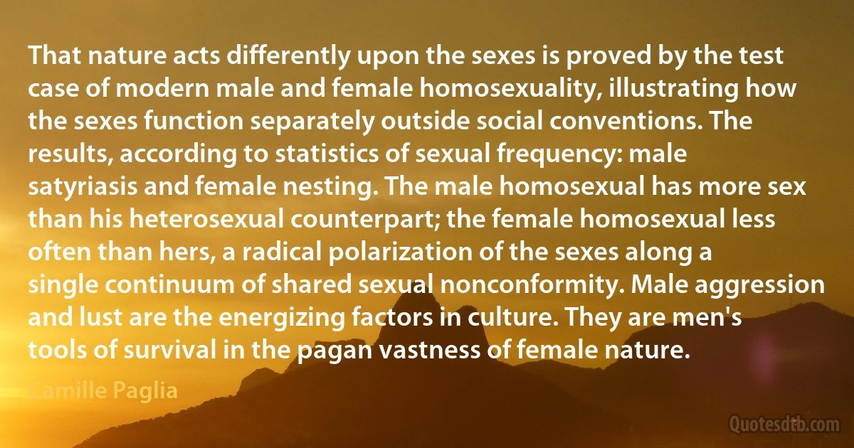 That nature acts differently upon the sexes is proved by the test case of modern male and female homosexuality, illustrating how the sexes function separately outside social conventions. The results, according to statistics of sexual frequency: male satyriasis and female nesting. The male homosexual has more sex than his heterosexual counterpart; the female homosexual less often than hers, a radical polarization of the sexes along a single continuum of shared sexual nonconformity. Male aggression and lust are the energizing factors in culture. They are men's tools of survival in the pagan vastness of female nature. (Camille Paglia)