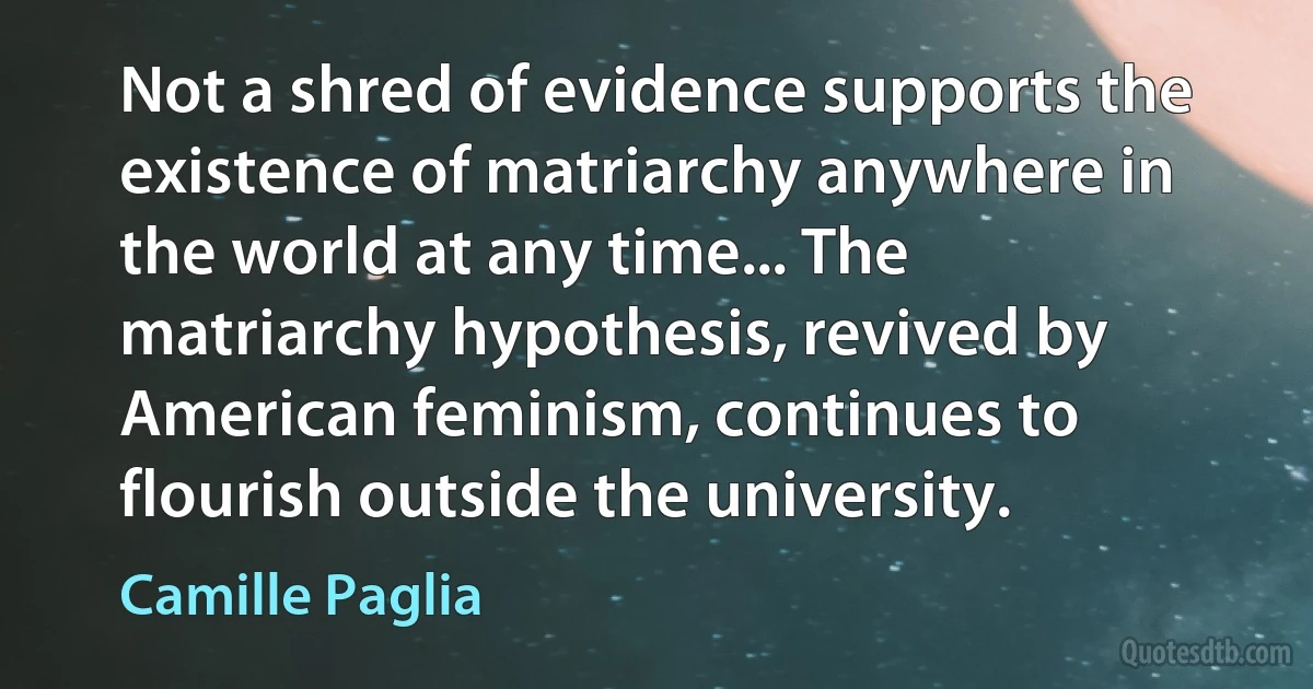 Not a shred of evidence supports the existence of matriarchy anywhere in the world at any time... The matriarchy hypothesis, revived by American feminism, continues to flourish outside the university. (Camille Paglia)