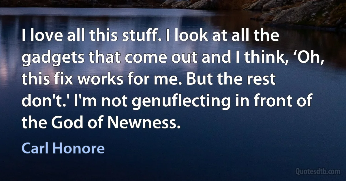 I love all this stuff. I look at all the gadgets that come out and I think, ‘Oh, this fix works for me. But the rest don't.' I'm not genuflecting in front of the God of Newness. (Carl Honore)