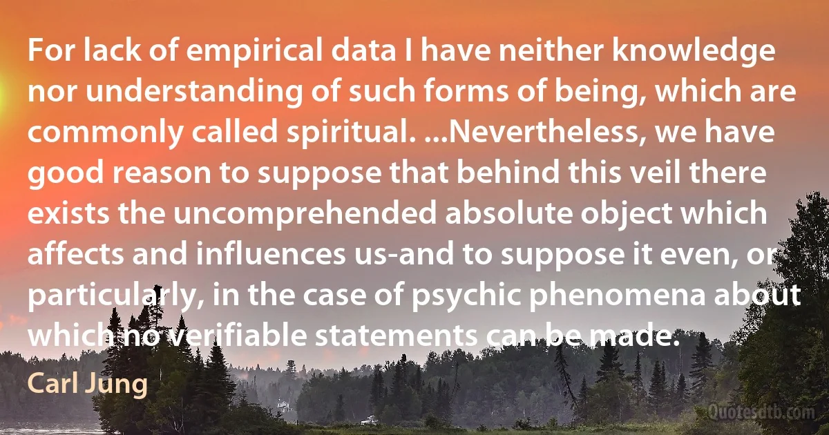 For lack of empirical data I have neither knowledge nor understanding of such forms of being, which are commonly called spiritual. ...Nevertheless, we have good reason to suppose that behind this veil there exists the uncomprehended absolute object which affects and influences us-and to suppose it even, or particularly, in the case of psychic phenomena about which no verifiable statements can be made. (Carl Jung)