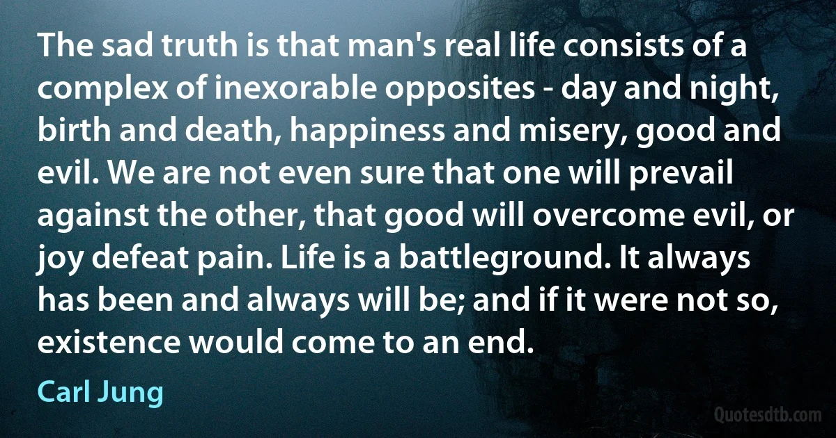 The sad truth is that man's real life consists of a complex of inexorable opposites - day and night, birth and death, happiness and misery, good and evil. We are not even sure that one will prevail against the other, that good will overcome evil, or joy defeat pain. Life is a battleground. It always has been and always will be; and if it were not so, existence would come to an end. (Carl Jung)