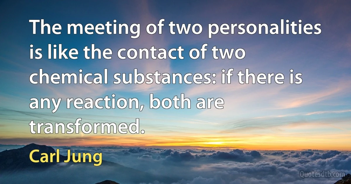 The meeting of two personalities is like the contact of two chemical substances: if there is any reaction, both are transformed. (Carl Jung)