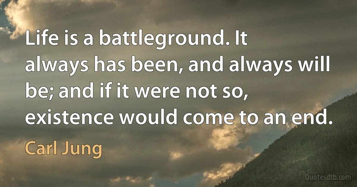 Life is a battleground. It always has been, and always will be; and if it were not so, existence would come to an end. (Carl Jung)