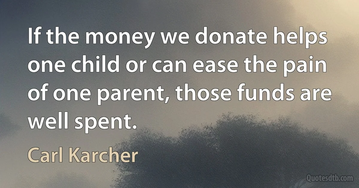 If the money we donate helps one child or can ease the pain of one parent, those funds are well spent. (Carl Karcher)