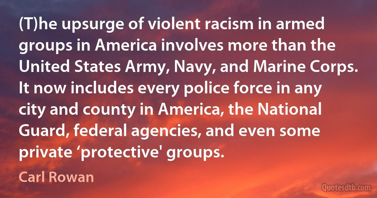 (T)he upsurge of violent racism in armed groups in America involves more than the United States Army, Navy, and Marine Corps. It now includes every police force in any city and county in America, the National Guard, federal agencies, and even some private ‘protective' groups. (Carl Rowan)