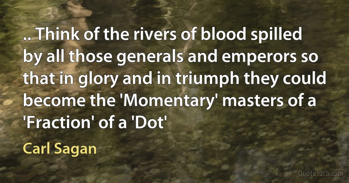 .. Think of the rivers of blood spilled by all those generals and emperors so that in glory and in triumph they could become the 'Momentary' masters of a 'Fraction' of a 'Dot' (Carl Sagan)