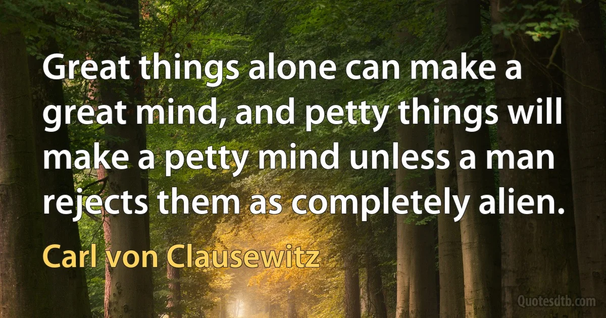 Great things alone can make a great mind, and petty things will make a petty mind unless a man rejects them as completely alien. (Carl von Clausewitz)