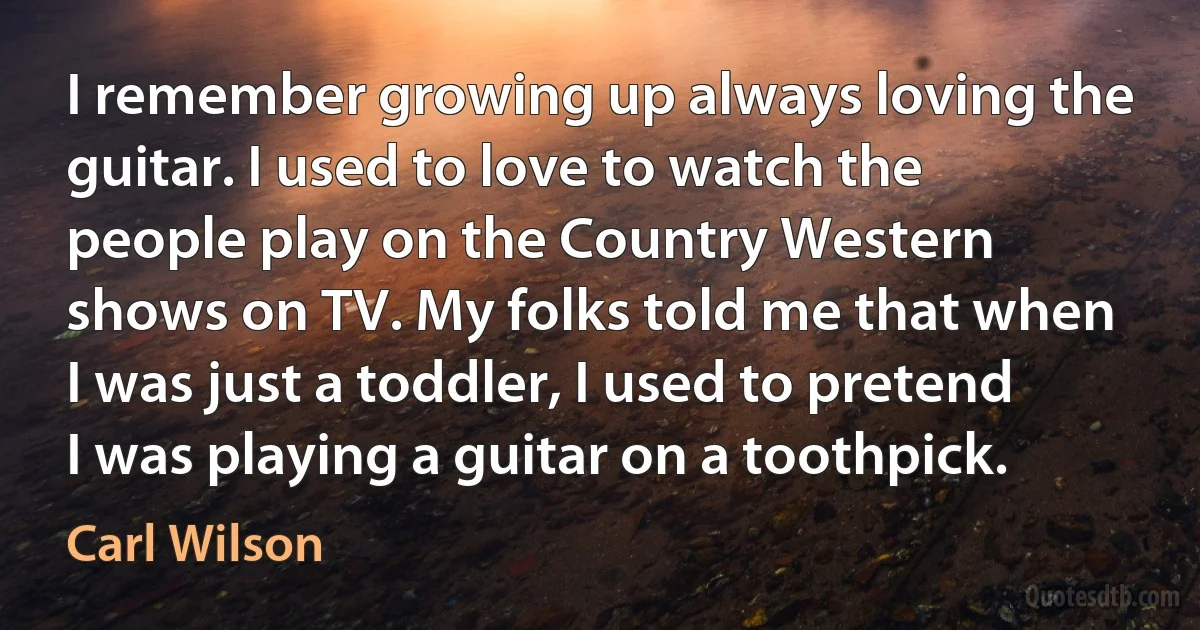 I remember growing up always loving the guitar. I used to love to watch the people play on the Country Western shows on TV. My folks told me that when I was just a toddler, I used to pretend I was playing a guitar on a toothpick. (Carl Wilson)