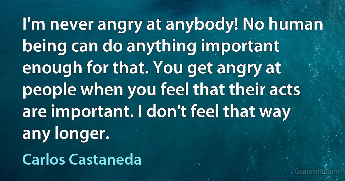 I'm never angry at anybody! No human being can do anything important enough for that. You get angry at people when you feel that their acts are important. I don't feel that way any longer. (Carlos Castaneda)