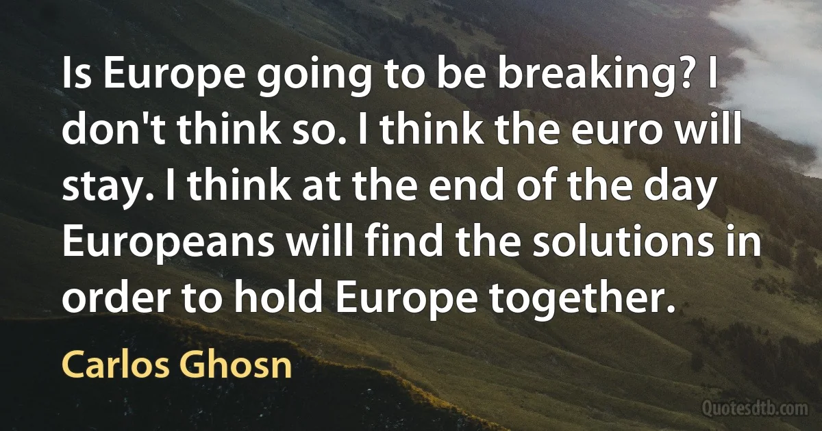 Is Europe going to be breaking? I don't think so. I think the euro will stay. I think at the end of the day Europeans will find the solutions in order to hold Europe together. (Carlos Ghosn)