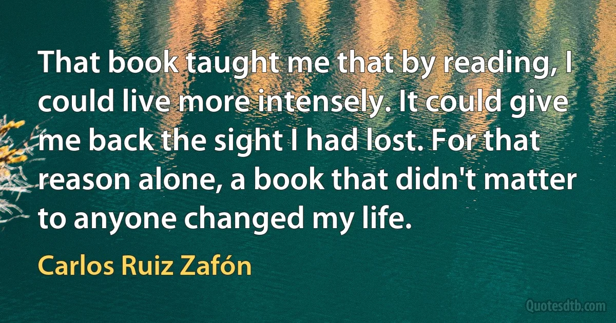 That book taught me that by reading, I could live more intensely. It could give me back the sight I had lost. For that reason alone, a book that didn't matter to anyone changed my life. (Carlos Ruiz Zafón)