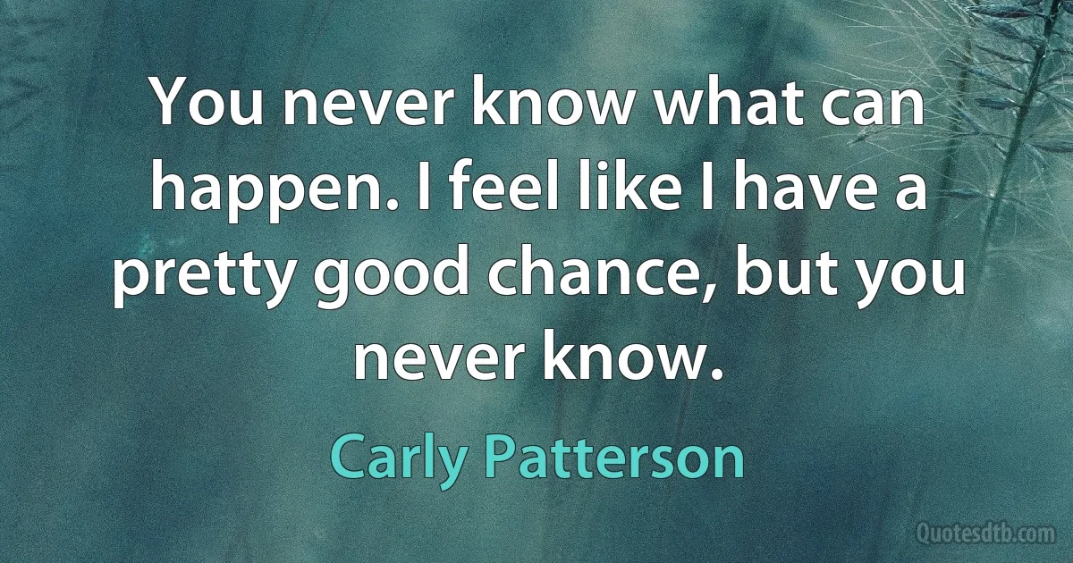 You never know what can happen. I feel like I have a pretty good chance, but you never know. (Carly Patterson)