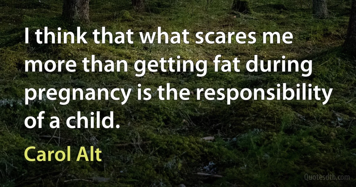 I think that what scares me more than getting fat during pregnancy is the responsibility of a child. (Carol Alt)