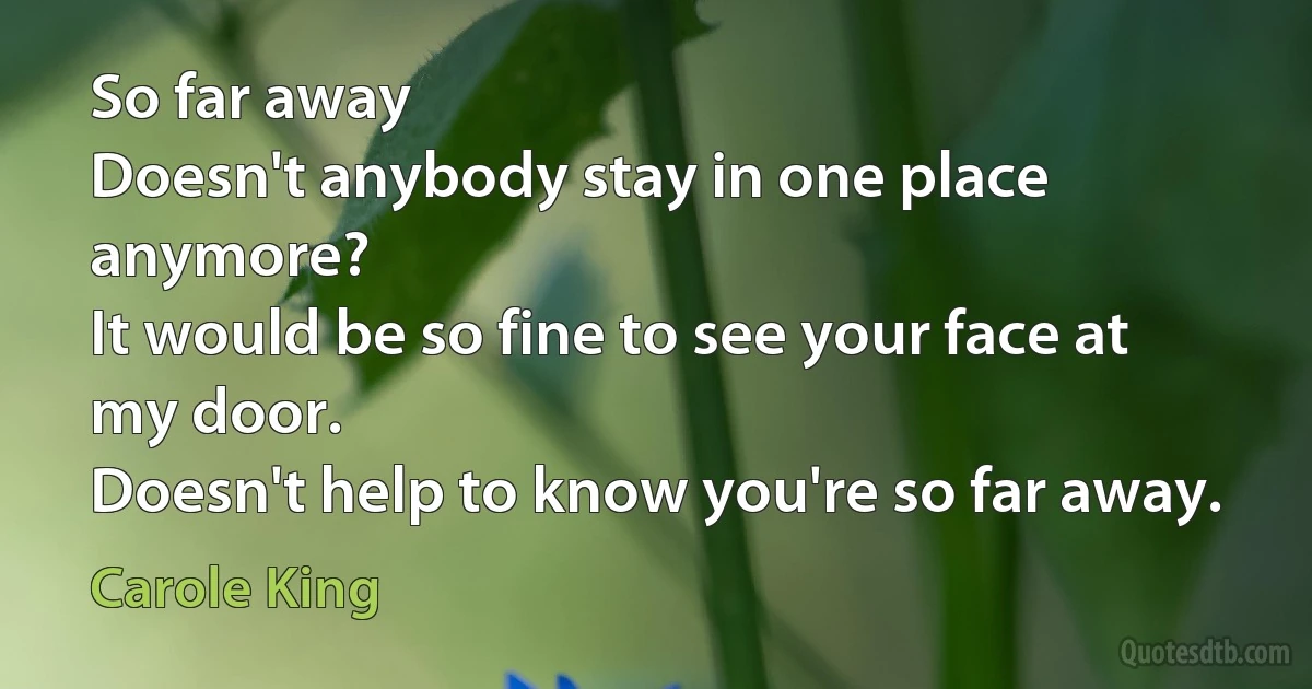 So far away
Doesn't anybody stay in one place anymore?
It would be so fine to see your face at my door.
Doesn't help to know you're so far away. (Carole King)