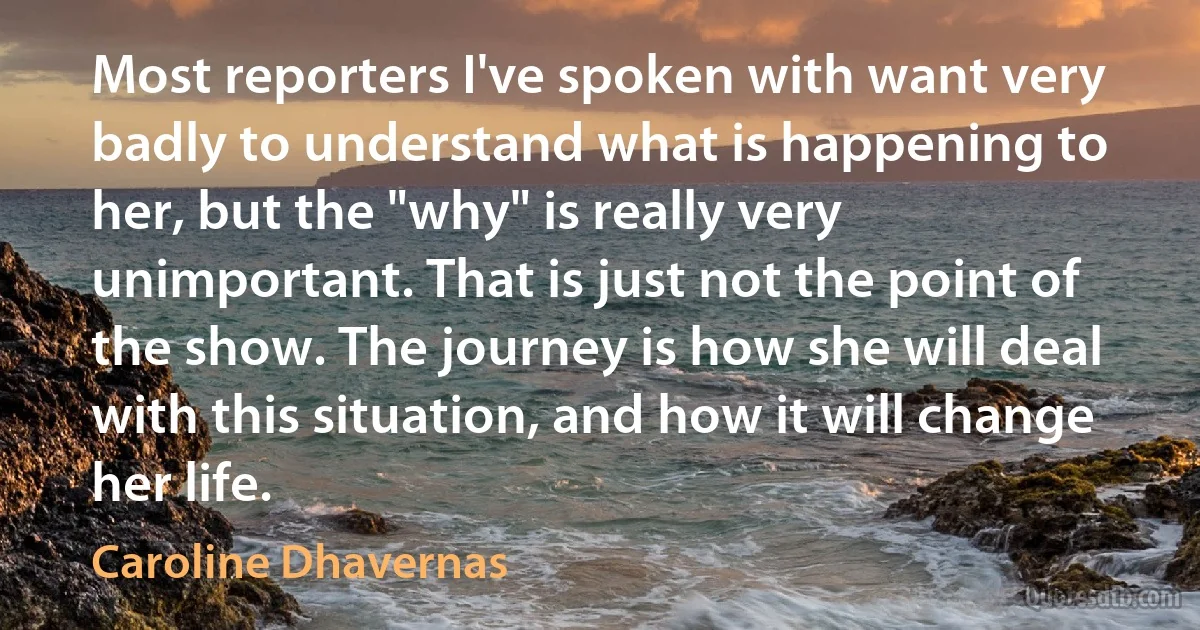 Most reporters I've spoken with want very badly to understand what is happening to her, but the "why" is really very unimportant. That is just not the point of the show. The journey is how she will deal with this situation, and how it will change her life. (Caroline Dhavernas)