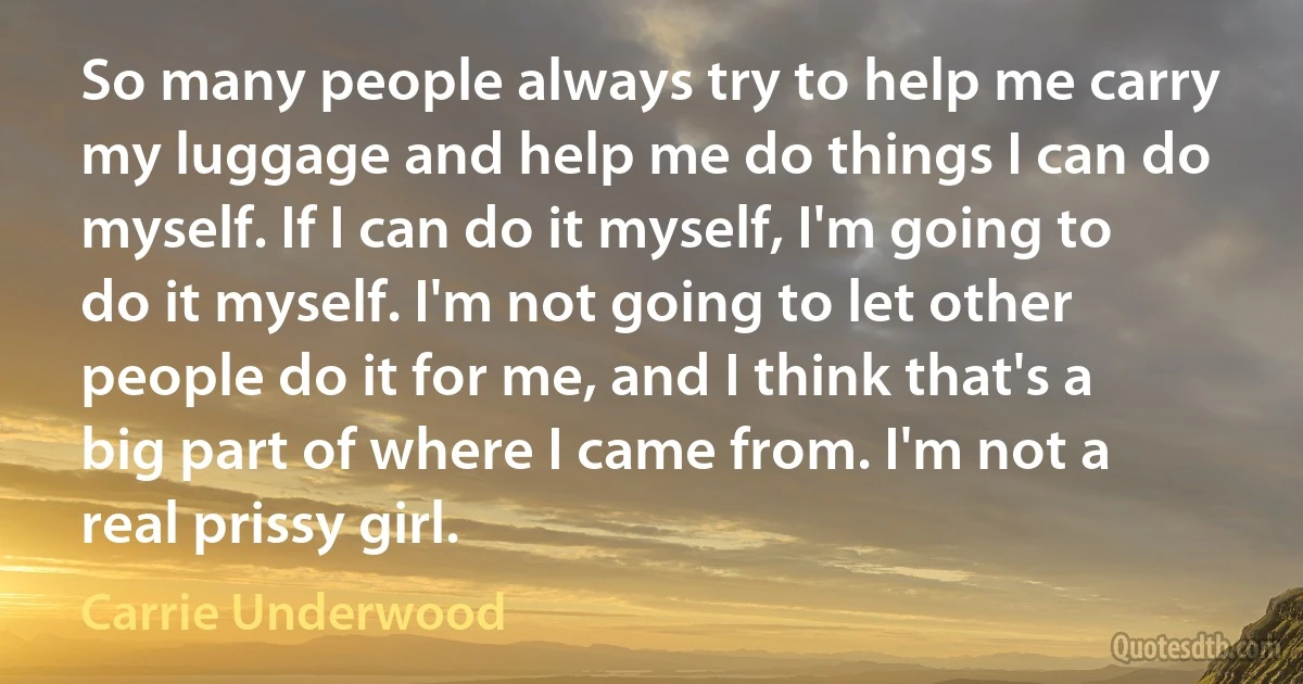 So many people always try to help me carry my luggage and help me do things I can do myself. If I can do it myself, I'm going to do it myself. I'm not going to let other people do it for me, and I think that's a big part of where I came from. I'm not a real prissy girl. (Carrie Underwood)