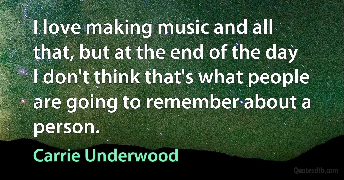 I love making music and all that, but at the end of the day I don't think that's what people are going to remember about a person. (Carrie Underwood)