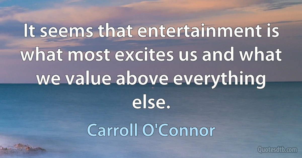 It seems that entertainment is what most excites us and what we value above everything else. (Carroll O'Connor)