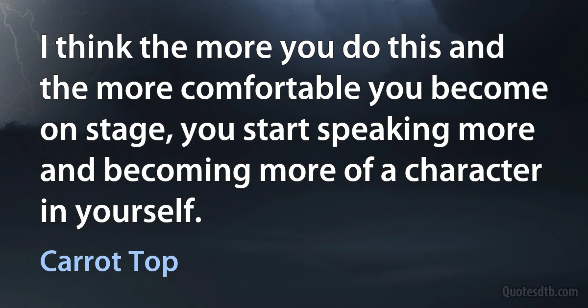 I think the more you do this and the more comfortable you become on stage, you start speaking more and becoming more of a character in yourself. (Carrot Top)