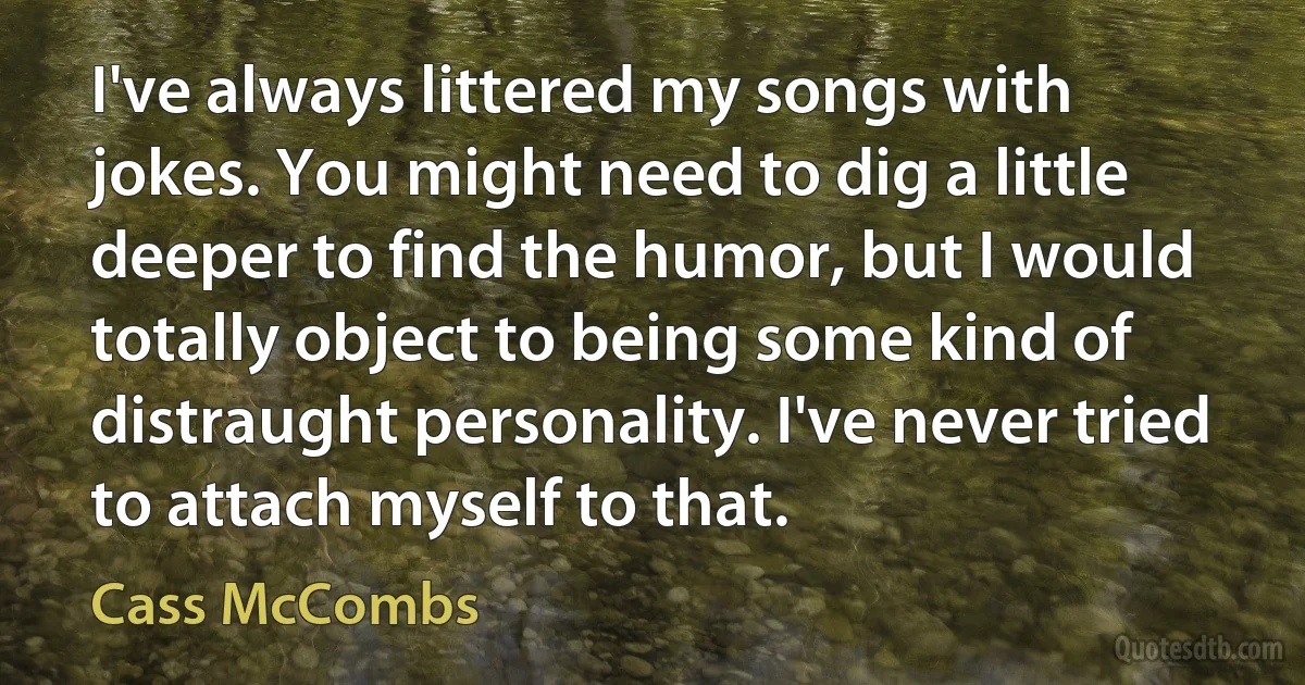 I've always littered my songs with jokes. You might need to dig a little deeper to find the humor, but I would totally object to being some kind of distraught personality. I've never tried to attach myself to that. (Cass McCombs)