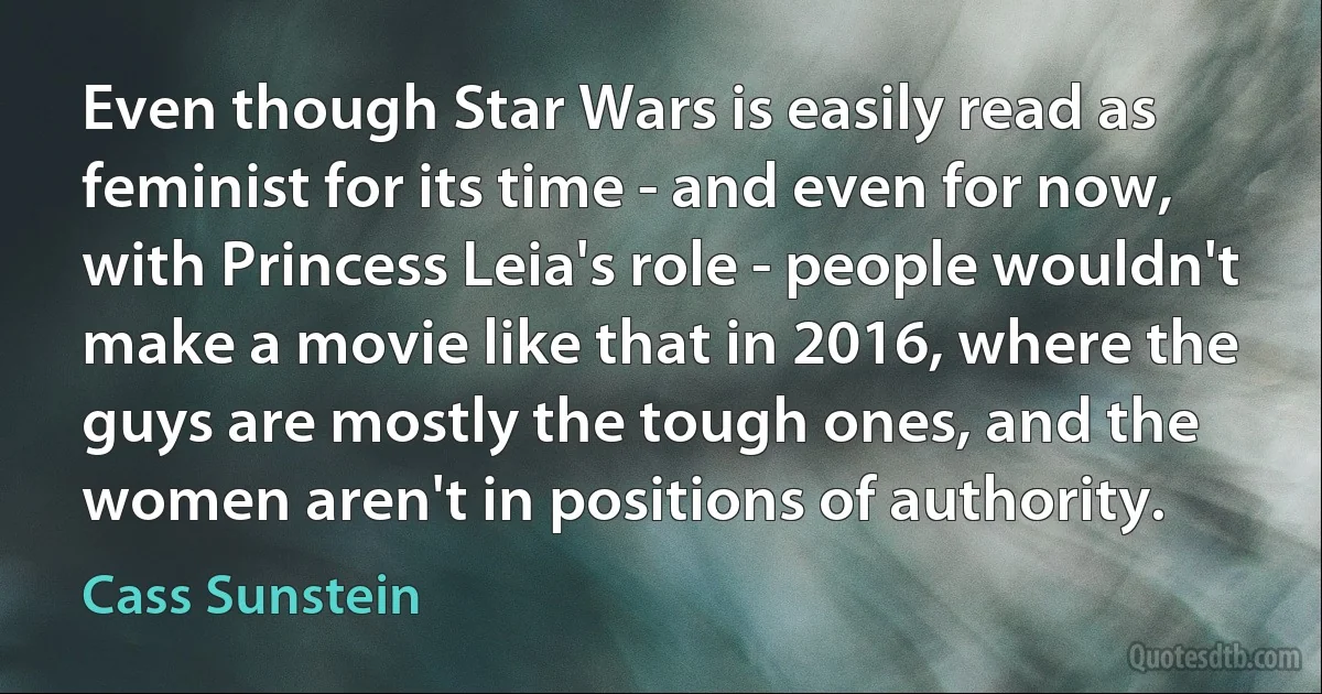 Even though Star Wars is easily read as feminist for its time - and even for now, with Princess Leia's role - people wouldn't make a movie like that in 2016, where the guys are mostly the tough ones, and the women aren't in positions of authority. (Cass Sunstein)