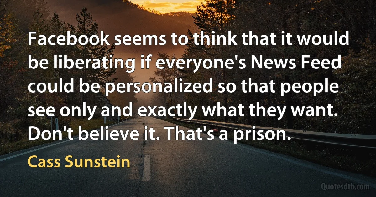 Facebook seems to think that it would be liberating if everyone's News Feed could be personalized so that people see only and exactly what they want. Don't believe it. That's a prison. (Cass Sunstein)