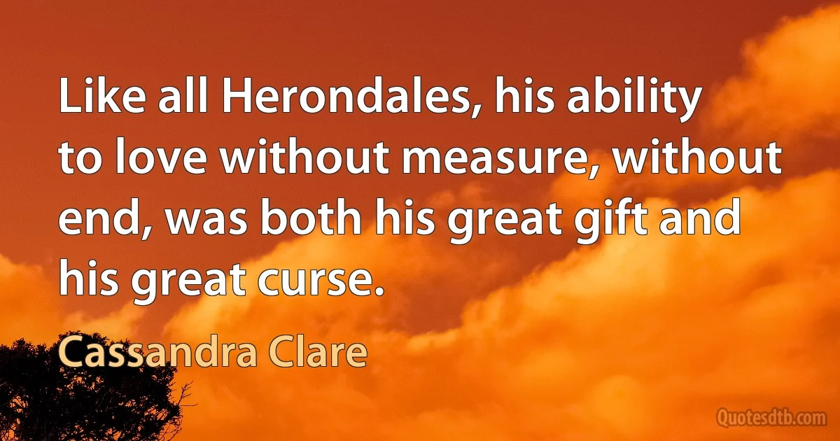 Like all Herondales, his ability to love without measure, without end, was both his great gift and his great curse. (Cassandra Clare)