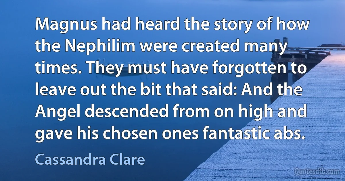 Magnus had heard the story of how the Nephilim were created many times. They must have forgotten to leave out the bit that said: And the Angel descended from on high and gave his chosen ones fantastic abs. (Cassandra Clare)