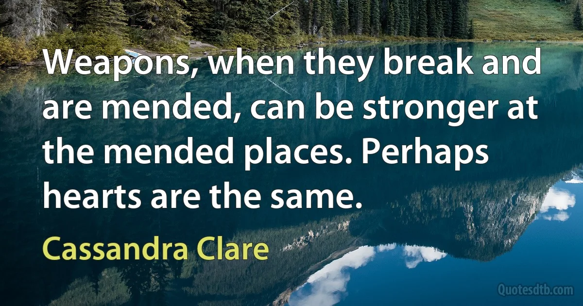 Weapons, when they break and are mended, can be stronger at the mended places. Perhaps hearts are the same. (Cassandra Clare)