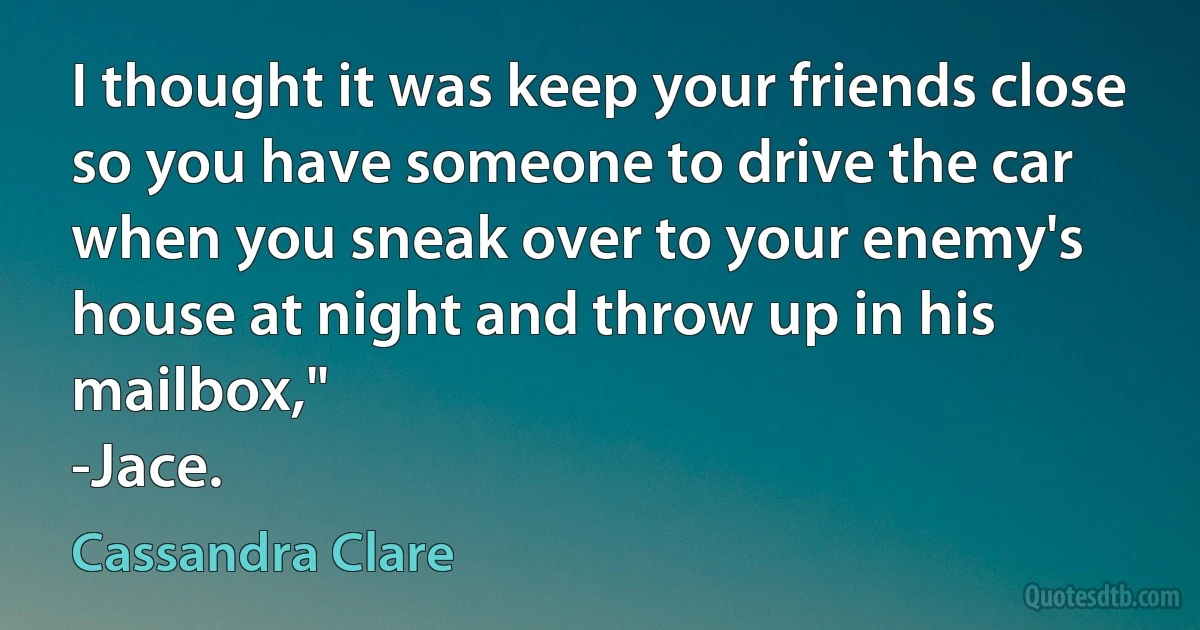 I thought it was keep your friends close so you have someone to drive the car when you sneak over to your enemy's house at night and throw up in his mailbox,"
-Jace. (Cassandra Clare)