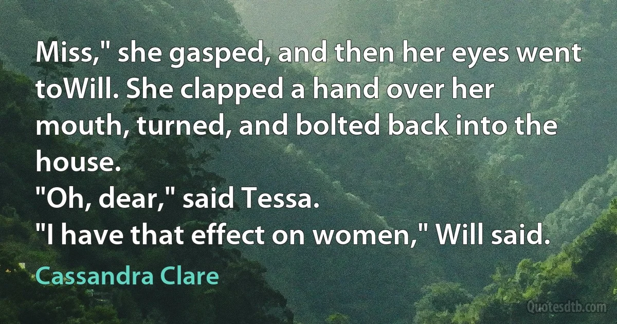 Miss," she gasped, and then her eyes went toWill. She clapped a hand over her mouth, turned, and bolted back into the house.
"Oh, dear," said Tessa.
"I have that effect on women," Will said. (Cassandra Clare)