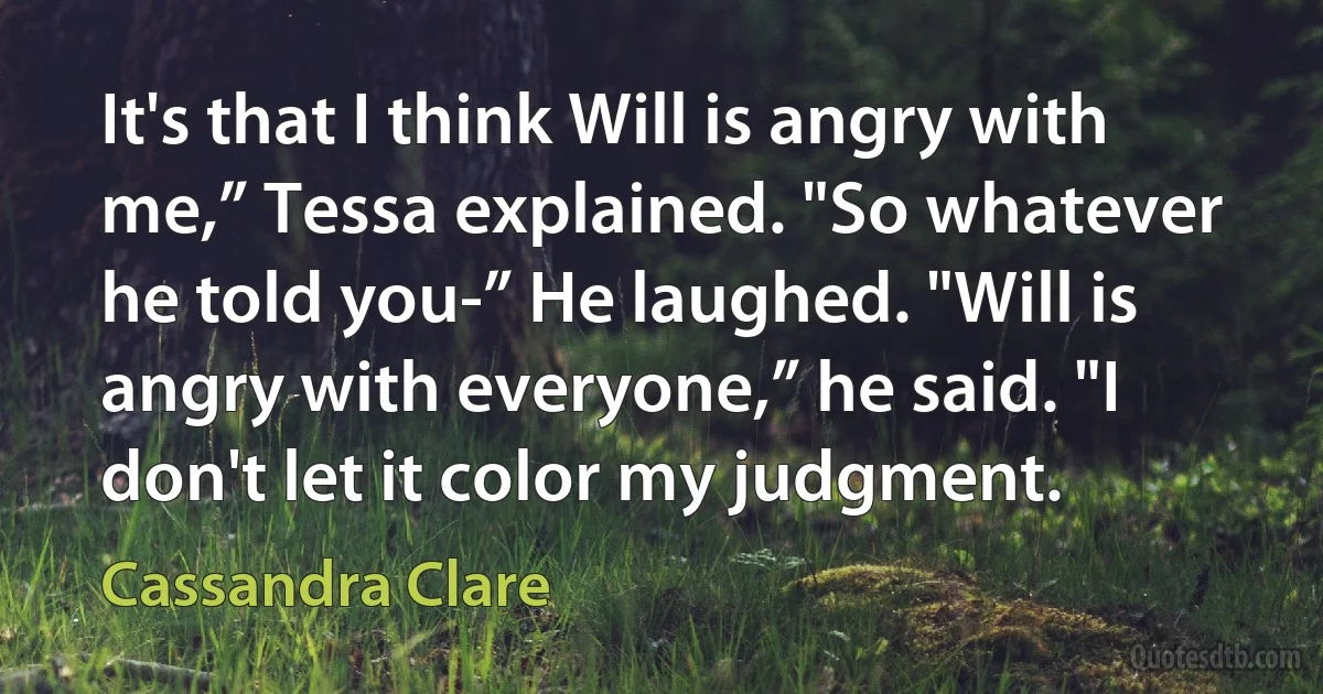 It's that I think Will is angry with me,” Tessa explained. "So whatever he told you-” He laughed. "Will is angry with everyone,” he said. "I don't let it color my judgment. (Cassandra Clare)