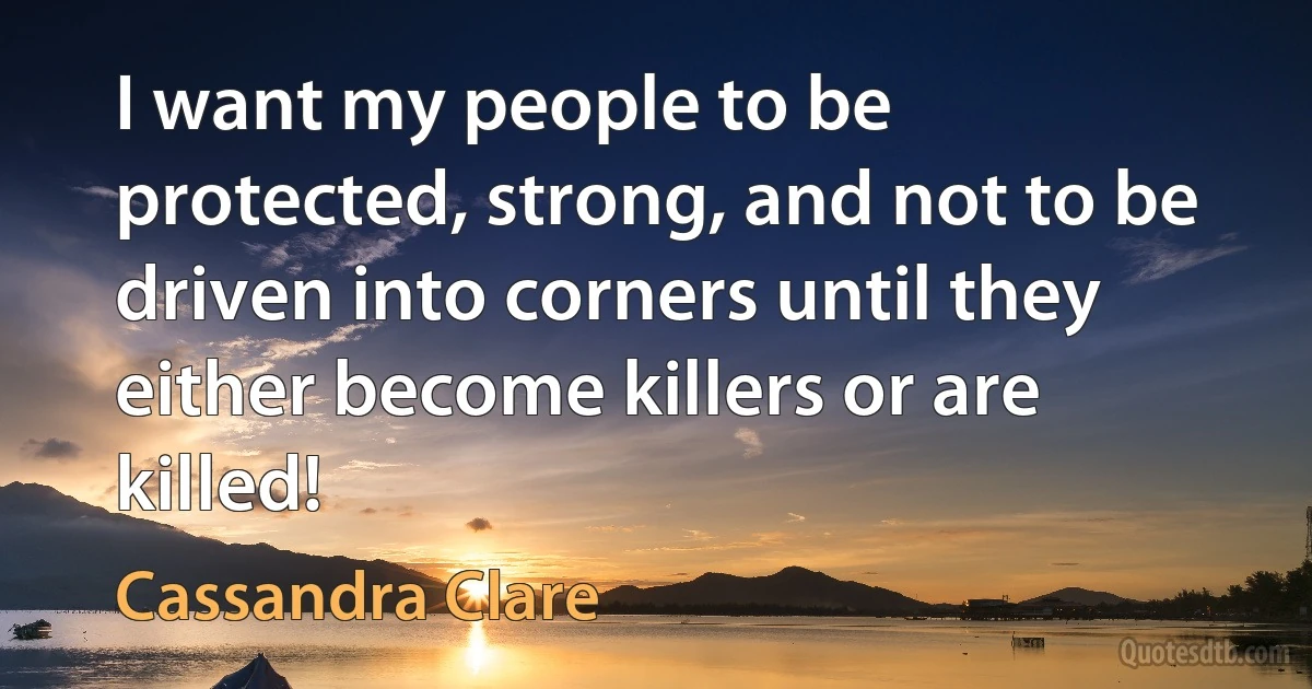 I want my people to be protected, strong, and not to be driven into corners until they either become killers or are killed! (Cassandra Clare)