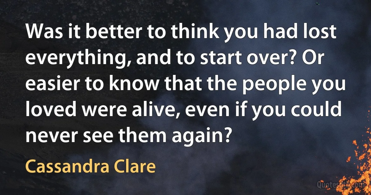 Was it better to think you had lost everything, and to start over? Or easier to know that the people you loved were alive, even if you could never see them again? (Cassandra Clare)