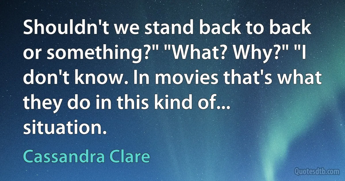 Shouldn't we stand back to back or something?" "What? Why?" "I don't know. In movies that's what they do in this kind of... situation. (Cassandra Clare)