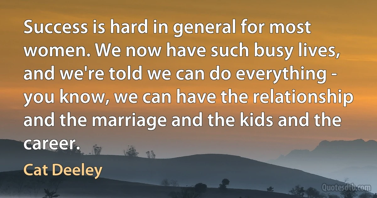 Success is hard in general for most women. We now have such busy lives, and we're told we can do everything - you know, we can have the relationship and the marriage and the kids and the career. (Cat Deeley)