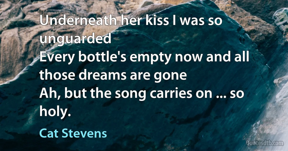 Underneath her kiss I was so unguarded
Every bottle's empty now and all those dreams are gone
Ah, but the song carries on ... so holy. (Cat Stevens)