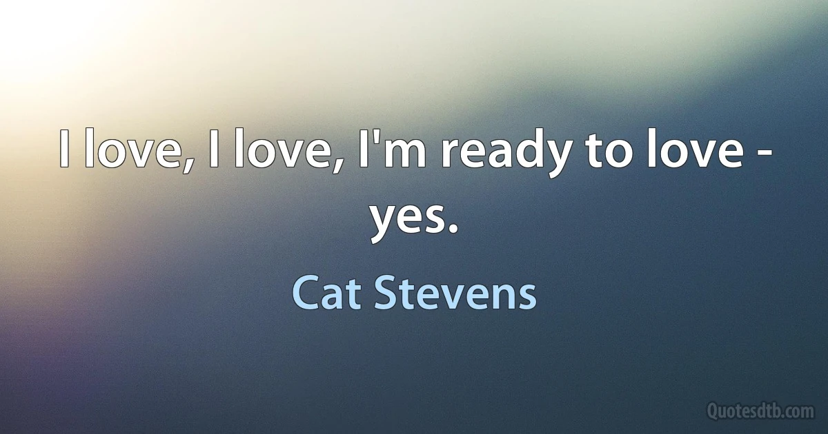 I love, I love, I'm ready to love - yes. (Cat Stevens)