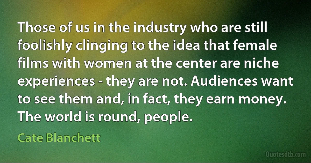 Those of us in the industry who are still foolishly clinging to the idea that female films with women at the center are niche experiences - they are not. Audiences want to see them and, in fact, they earn money. The world is round, people. (Cate Blanchett)