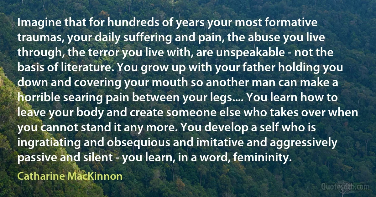 Imagine that for hundreds of years your most formative traumas, your daily suffering and pain, the abuse you live through, the terror you live with, are unspeakable - not the basis of literature. You grow up with your father holding you down and covering your mouth so another man can make a horrible searing pain between your legs.... You learn how to leave your body and create someone else who takes over when you cannot stand it any more. You develop a self who is ingratiating and obsequious and imitative and aggressively passive and silent - you learn, in a word, femininity. (Catharine MacKinnon)