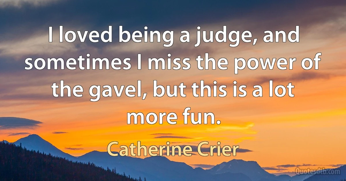 I loved being a judge, and sometimes I miss the power of the gavel, but this is a lot more fun. (Catherine Crier)