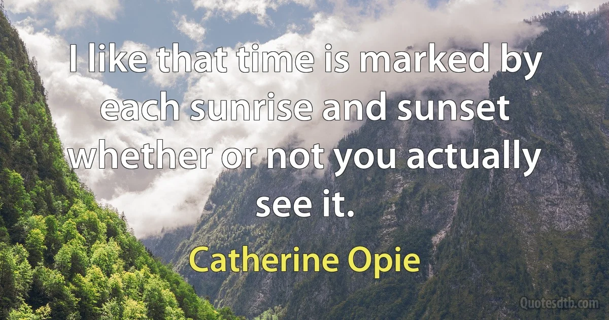 I like that time is marked by each sunrise and sunset whether or not you actually see it. (Catherine Opie)