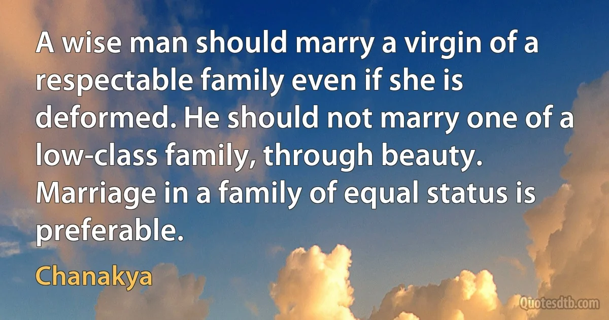 A wise man should marry a virgin of a respectable family even if she is deformed. He should not marry one of a low-class family, through beauty. Marriage in a family of equal status is preferable. (Chanakya)