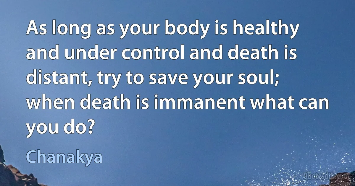 As long as your body is healthy and under control and death is distant, try to save your soul; when death is immanent what can you do? (Chanakya)