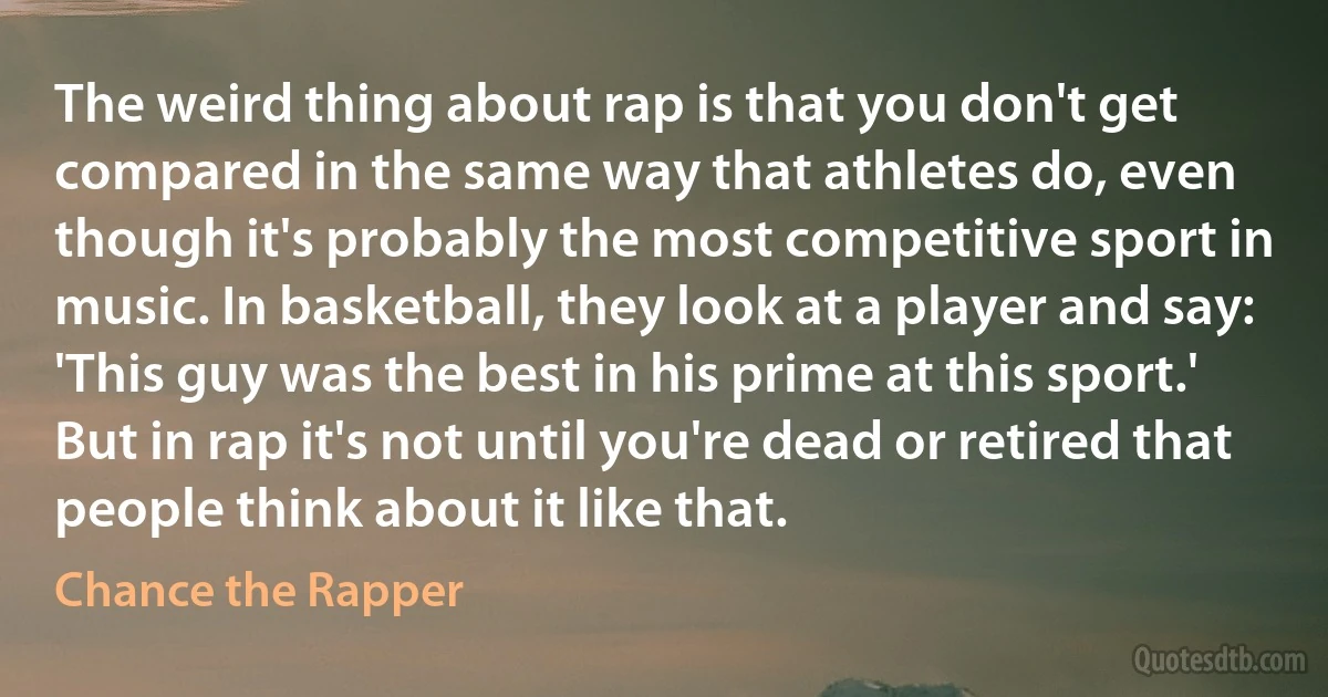 The weird thing about rap is that you don't get compared in the same way that athletes do, even though it's probably the most competitive sport in music. In basketball, they look at a player and say: 'This guy was the best in his prime at this sport.' But in rap it's not until you're dead or retired that people think about it like that. (Chance the Rapper)